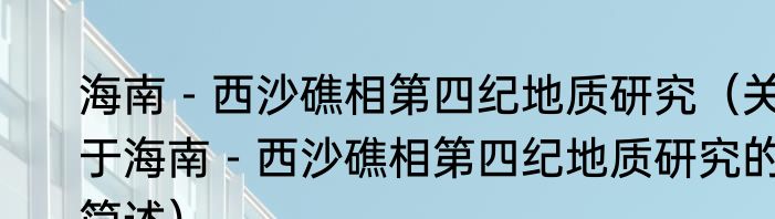 海南－西沙礁相第四纪地质研究（关于海南－西沙礁相第四纪地质研究的简述）