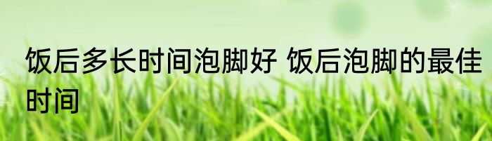 饭后多长时间泡脚好 饭后泡脚的最佳时间