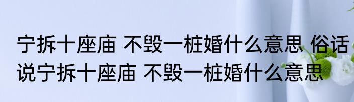 宁拆十座庙 不毁一桩婚什么意思 俗话说宁拆十座庙 不毁一桩婚什么意思