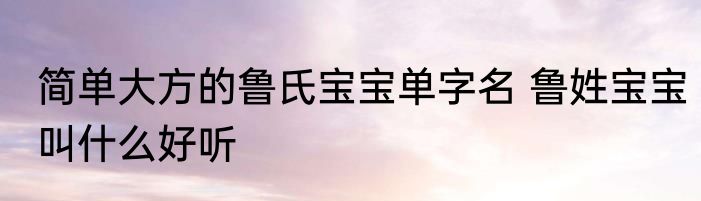 简单大方的鲁氏宝宝单字名 鲁姓宝宝叫什么好听