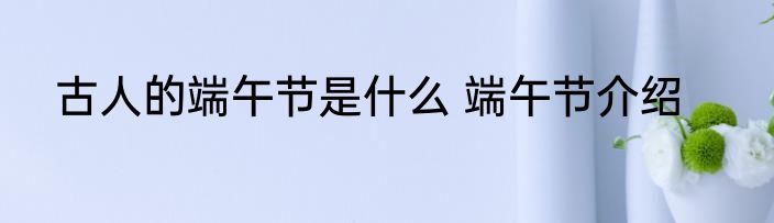 古人的端午节是什么 端午节介绍