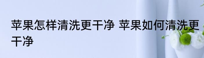 苹果怎样清洗更干净 苹果如何清洗更干净