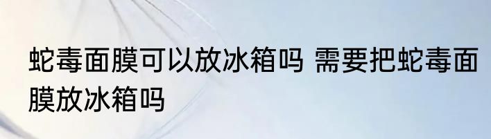 蛇毒面膜可以放冰箱吗 需要把蛇毒面膜放冰箱吗