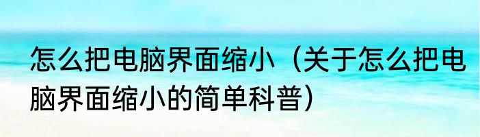 怎么把电脑界面缩小（关于怎么把电脑界面缩小的简单科普）