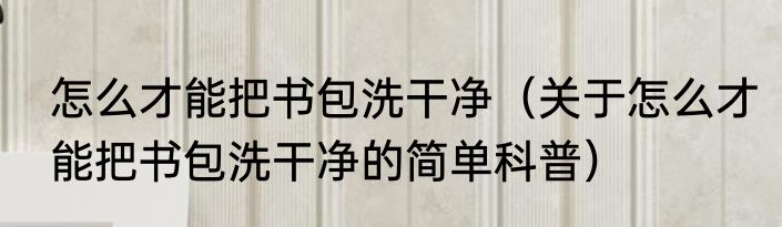 怎么才能把书包洗干净（关于怎么才能把书包洗干净的简单科普）