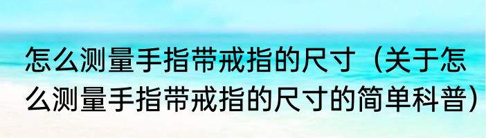 怎么测量手指带戒指的尺寸（关于怎么测量手指带戒指的尺寸的简单科普）