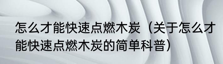 怎么才能快速点燃木炭（关于怎么才能快速点燃木炭的简单科普）