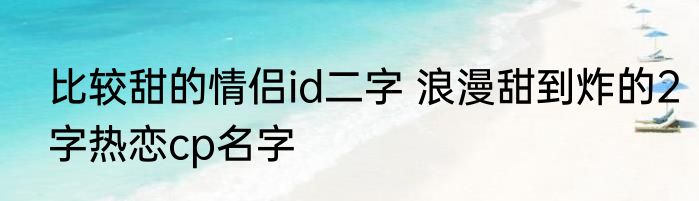 比较甜的情侣id二字 浪漫甜到炸的2字热恋cp名字