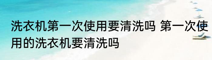 洗衣机第一次使用要清洗吗 第一次使用的洗衣机要清洗吗