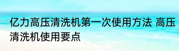 亿力高压清洗机第一次使用方法 高压清洗机使用要点