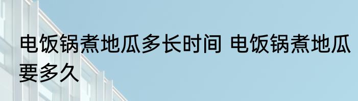 电饭锅煮地瓜多长时间 电饭锅煮地瓜要多久