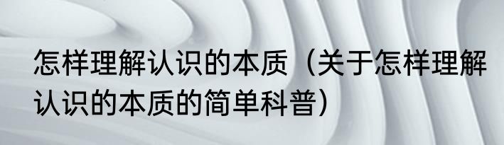 怎样理解认识的本质（关于怎样理解认识的本质的简单科普）