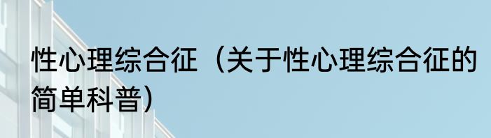 性心理综合征（关于性心理综合征的简单科普）