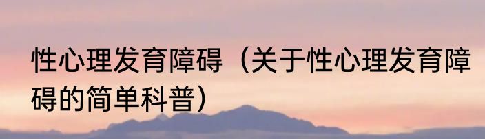 性心理发育障碍（关于性心理发育障碍的简单科普）