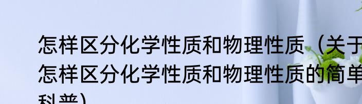 怎样区分化学性质和物理性质（关于怎样区分化学性质和物理性质的简单科普）