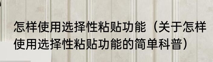 怎样使用选择性粘贴功能（关于怎样使用选择性粘贴功能的简单科普）