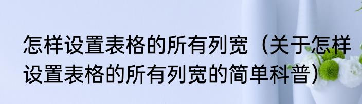 怎样设置表格的所有列宽（关于怎样设置表格的所有列宽的简单科普）