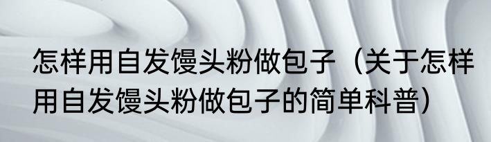 怎样用自发馒头粉做包子（关于怎样用自发馒头粉做包子的简单科普）