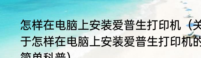 怎样在电脑上安装爱普生打印机（关于怎样在电脑上安装爱普生打印机的简单科普）
