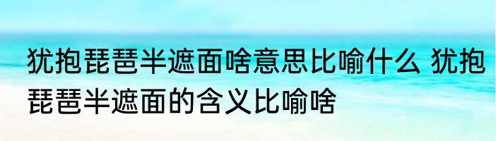 犹抱琵琶半遮面啥意思比喻什么 犹抱琵琶半遮面的含义比喻啥