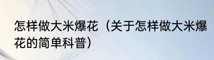 怎样做大米爆花（关于怎样做大米爆花的简单科普）
