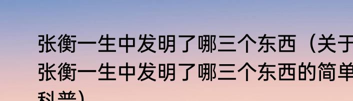 张衡一生中发明了哪三个东西（关于张衡一生中发明了哪三个东西的简单科普）
