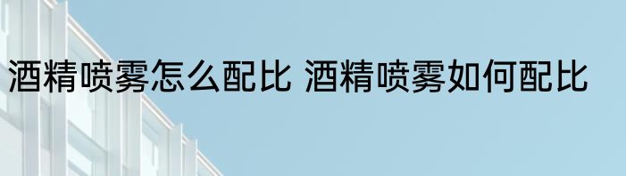 酒精喷雾怎么配比 酒精喷雾如何配比