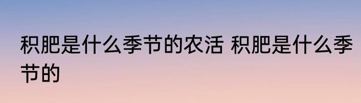 积肥是什么季节的农活 积肥是什么季节的