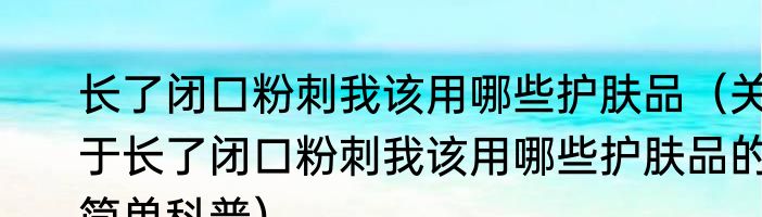长了闭口粉刺我该用哪些护肤品（关于长了闭口粉刺我该用哪些护肤品的简单科普）