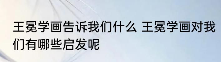 王冕学画告诉我们什么 王冕学画对我们有哪些启发呢