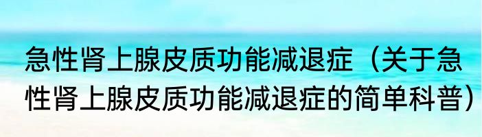 急性肾上腺皮质功能减退症（关于急性肾上腺皮质功能减退症的简单科普）