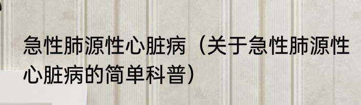 急性肺源性心脏病（关于急性肺源性心脏病的简单科普）