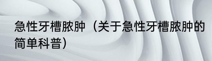急性牙槽脓肿（关于急性牙槽脓肿的简单科普）