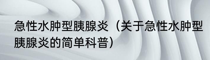 急性水肿型胰腺炎（关于急性水肿型胰腺炎的简单科普）