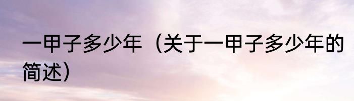 一甲子多少年（关于一甲子多少年的简述）