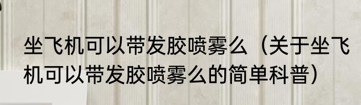 坐飞机可以带发胶喷雾么（关于坐飞机可以带发胶喷雾么的简单科普）