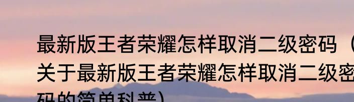 最新版王者荣耀怎样取消二级密码（关于最新版王者荣耀怎样取消二级密码的简单科普）