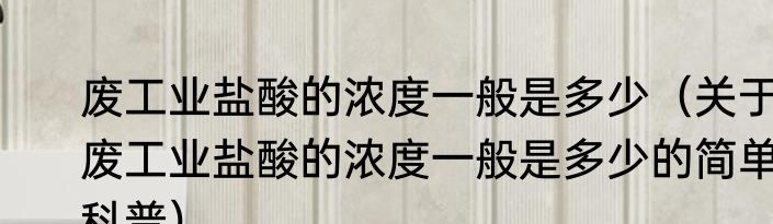 废工业盐酸的浓度一般是多少（关于废工业盐酸的浓度一般是多少的简单科普）