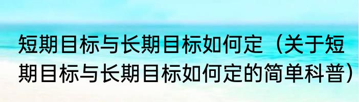 短期目标与长期目标如何定（关于短期目标与长期目标如何定的简单科普）