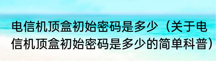 电信机顶盒初始密码是多少（关于电信机顶盒初始密码是多少的简单科普）