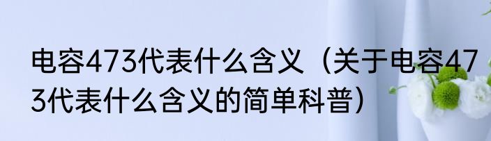 电容473代表什么含义（关于电容473代表什么含义的简单科普）
