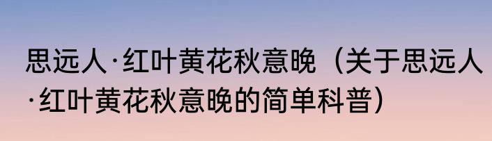 思远人·红叶黄花秋意晚（关于思远人·红叶黄花秋意晚的简单科普）