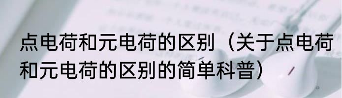 点电荷和元电荷的区别（关于点电荷和元电荷的区别的简单科普）
