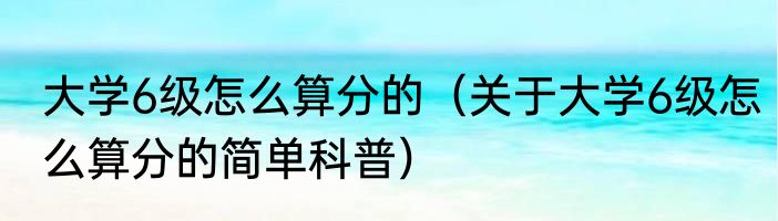大学6级怎么算分的（关于大学6级怎么算分的简单科普）