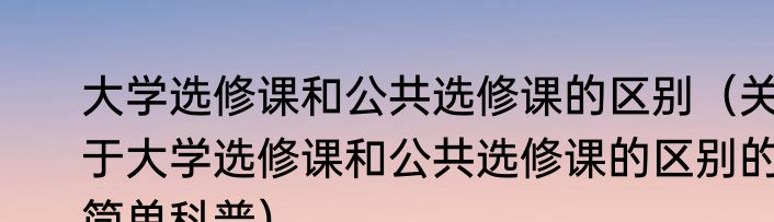 大学选修课和公共选修课的区别（关于大学选修课和公共选修课的区别的简单科普）