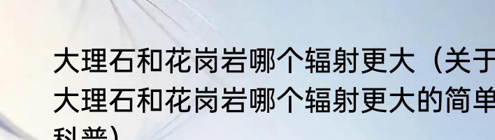 大理石和花岗岩哪个辐射更大（关于大理石和花岗岩哪个辐射更大的简单科普）