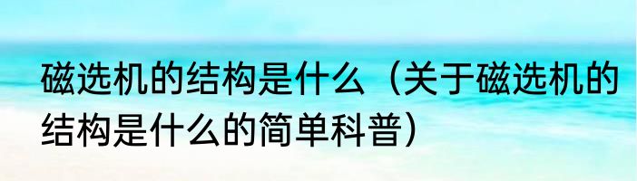 磁选机的结构是什么（关于磁选机的结构是什么的简单科普）