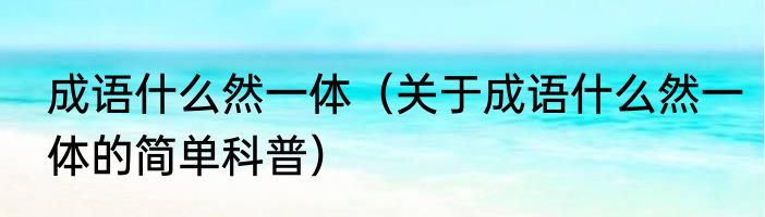成语什么然一体（关于成语什么然一体的简单科普）