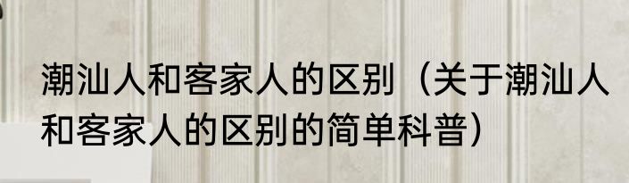 潮汕人和客家人的区别（关于潮汕人和客家人的区别的简单科普）