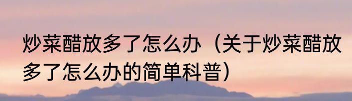 炒菜醋放多了怎么办（关于炒菜醋放多了怎么办的简单科普）